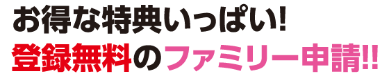 お得な特典メッチャいっぱい！登録無料のファミリー申請!!