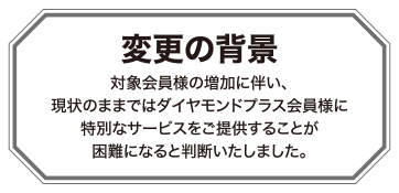 変更の背景 対象会員様の増加に伴い、現状のままではダイヤモンドプラス会員様に特別なサービスをご提供することが困難になると判断いたしました。