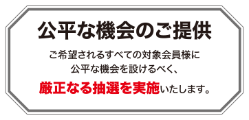 公平な機会のご提供 ご希望されるすべての対象会員様に公平な機会を設けるべく、厳正なる抽選を実施いたします。