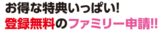お得な特典いっぱい！登録無料のファミリー申請!!
