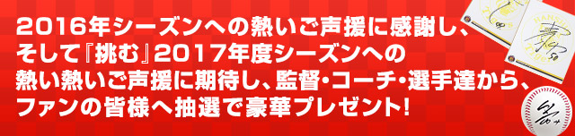 2016年シーズンへの熱いご声援に感謝し、そして『挑む』2017年度シーズンへの熱い熱いご声援に期待し、監督・コーチ・選手達から、ファンの皆様へ抽選で豪華プレゼント！