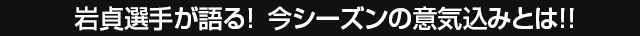 岩貞選手が語る！今シーズンの意気込みとは！！