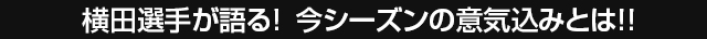 横田選手が語る！今シーズンの意気込みとは！！