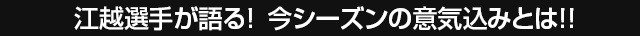 江越選手が語る！今シーズンの意気込みとは！！